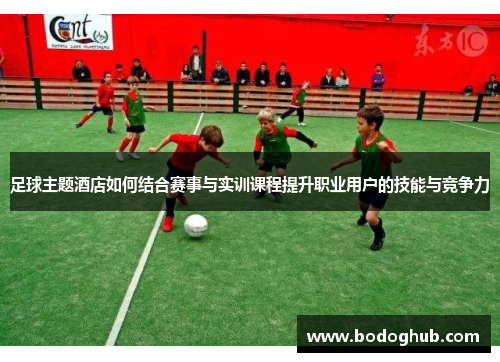 足球主题酒店如何结合赛事与实训课程提升职业用户的技能与竞争力